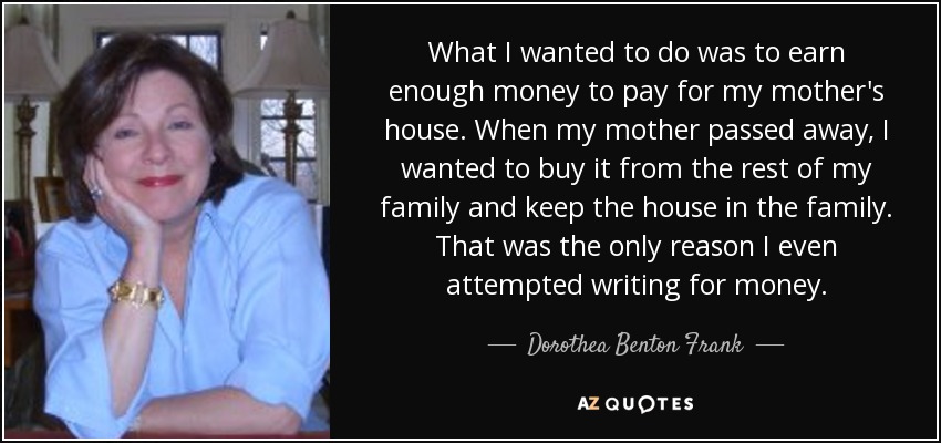 What I wanted to do was to earn enough money to pay for my mother's house. When my mother passed away, I wanted to buy it from the rest of my family and keep the house in the family. That was the only reason I even attempted writing for money. - Dorothea Benton Frank