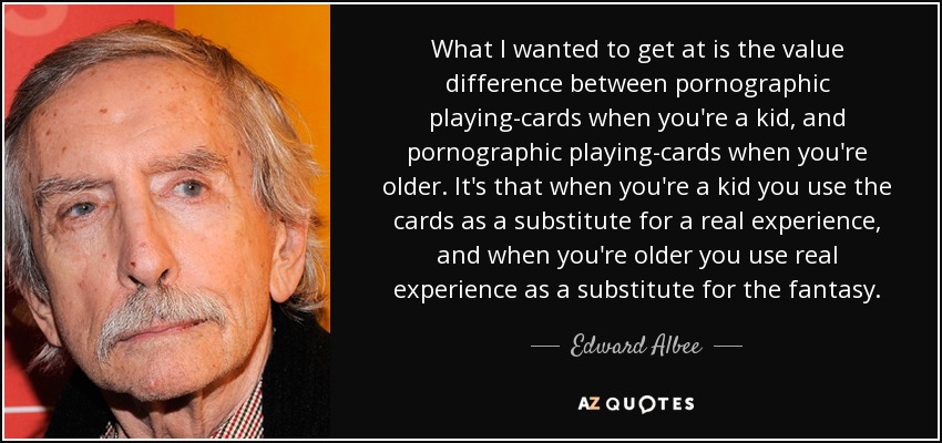 What I wanted to get at is the value difference between pornographic playing-cards when you're a kid, and pornographic playing-cards when you're older. It's that when you're a kid you use the cards as a substitute for a real experience, and when you're older you use real experience as a substitute for the fantasy. - Edward Albee