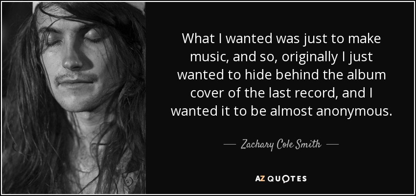 What I wanted was just to make music, and so, originally I just wanted to hide behind the album cover of the last record, and I wanted it to be almost anonymous. - Zachary Cole Smith