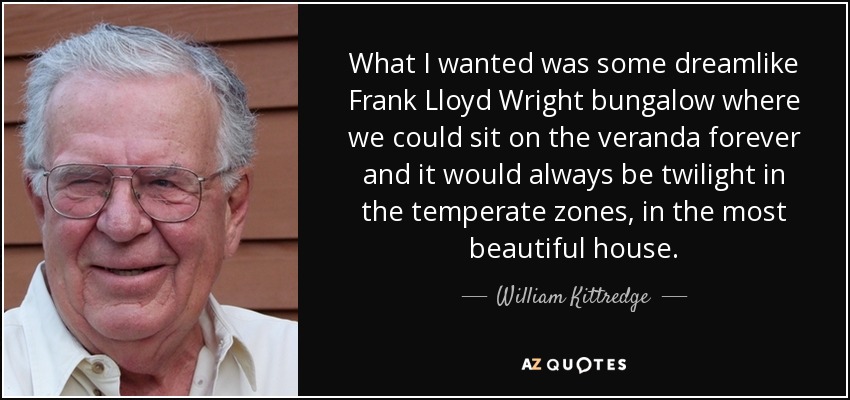 What I wanted was some dreamlike Frank Lloyd Wright bungalow where we could sit on the veranda forever and it would always be twilight in the temperate zones, in the most beautiful house. - William Kittredge
