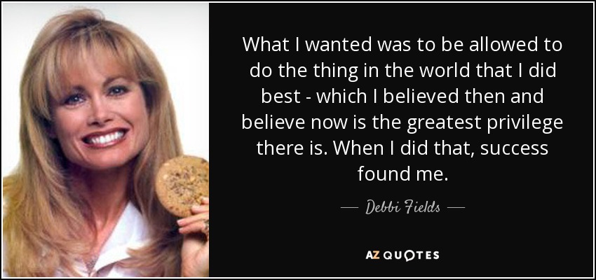 What I wanted was to be allowed to do the thing in the world that I did best - which I believed then and believe now is the greatest privilege there is. When I did that, success found me. - Debbi Fields