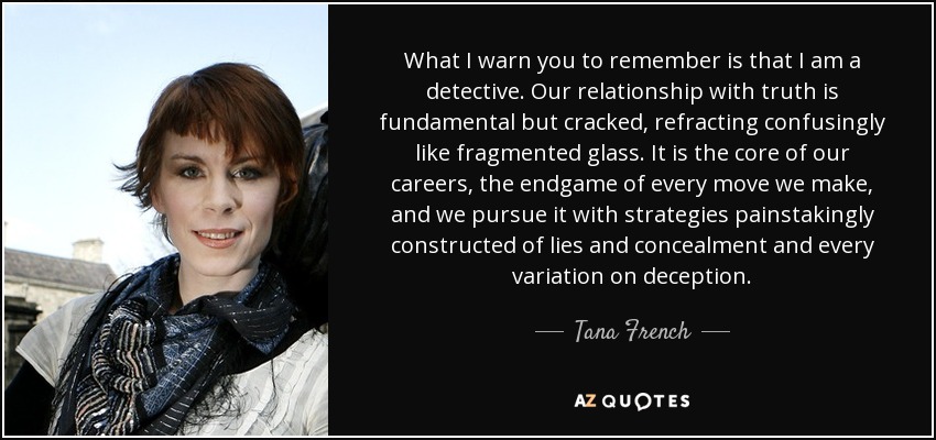 What I warn you to remember is that I am a detective. Our relationship with truth is fundamental but cracked, refracting confusingly like fragmented glass. It is the core of our careers, the endgame of every move we make, and we pursue it with strategies painstakingly constructed of lies and concealment and every variation on deception. - Tana French