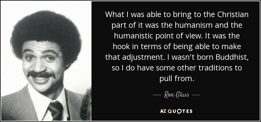 What I was able to bring to the Christian part of it was the humanism and the humanistic point of view. It was the hook in terms of being able to make that adjustment. I wasn't born Buddhist, so I do have some other traditions to pull from. - Ron Glass