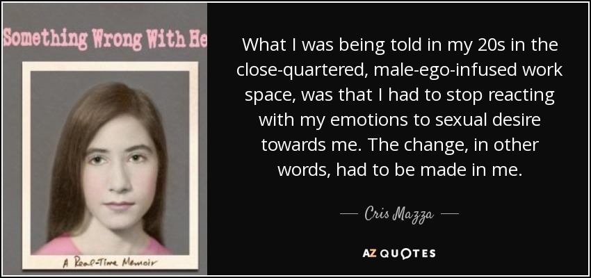 What I was being told in my 20s in the close-quartered, male-ego-infused work space, was that I had to stop reacting with my emotions to sexual desire towards me. The change, in other words, had to be made in me. - Cris Mazza