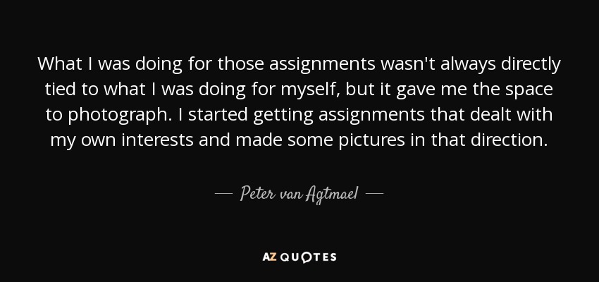 What I was doing for those assignments wasn't always directly tied to what I was doing for myself, but it gave me the space to photograph. I started getting assignments that dealt with my own interests and made some pictures in that direction. - Peter van Agtmael