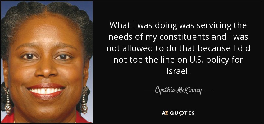 What I was doing was servicing the needs of my constituents and I was not allowed to do that because I did not toe the line on U.S. policy for Israel. - Cynthia McKinney