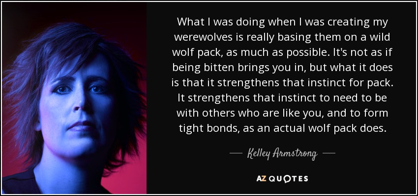 What I was doing when I was creating my werewolves is really basing them on a wild wolf pack, as much as possible. It's not as if being bitten brings you in, but what it does is that it strengthens that instinct for pack. It strengthens that instinct to need to be with others who are like you, and to form tight bonds, as an actual wolf pack does. - Kelley Armstrong