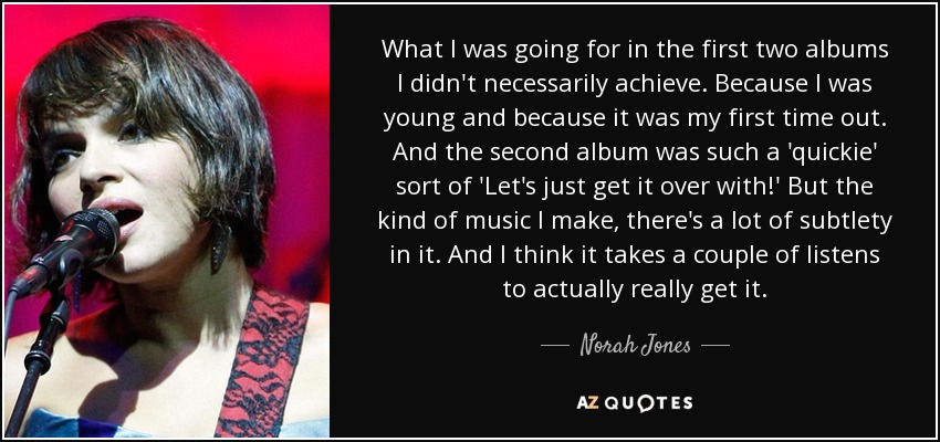 What I was going for in the first two albums I didn't necessarily achieve. Because I was young and because it was my first time out. And the second album was such a 'quickie' sort of 'Let's just get it over with!' But the kind of music I make, there's a lot of subtlety in it. And I think it takes a couple of listens to actually really get it. - Norah Jones