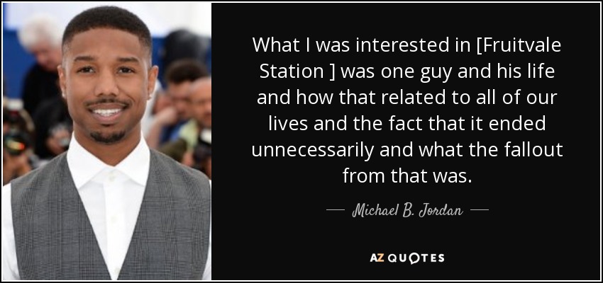 What I was interested in [Fruitvale Station ] was one guy and his life and how that related to all of our lives and the fact that it ended unnecessarily and what the fallout from that was. - Michael B. Jordan