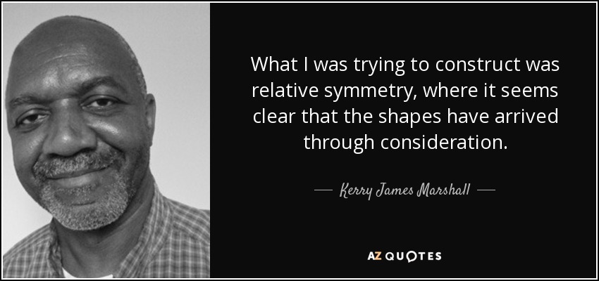 What I was trying to construct was relative symmetry, where it seems clear that the shapes have arrived through consideration. - Kerry James Marshall