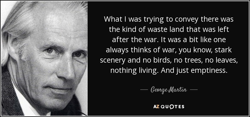What I was trying to convey there was the kind of waste land that was left after the war. It was a bit like one always thinks of war, you know, stark scenery and no birds, no trees, no leaves, nothing living. And just emptiness. - George Martin