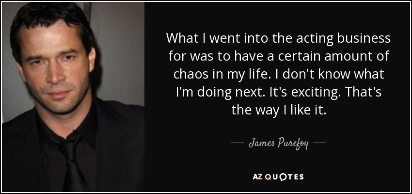 What I went into the acting business for was to have a certain amount of chaos in my life. I don't know what I'm doing next. It's exciting. That's the way I like it. - James Purefoy