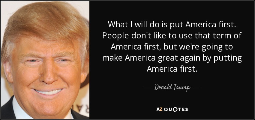 What I will do is put America first. People don't like to use that term of America first, but we're going to make America great again by putting America first. - Donald Trump