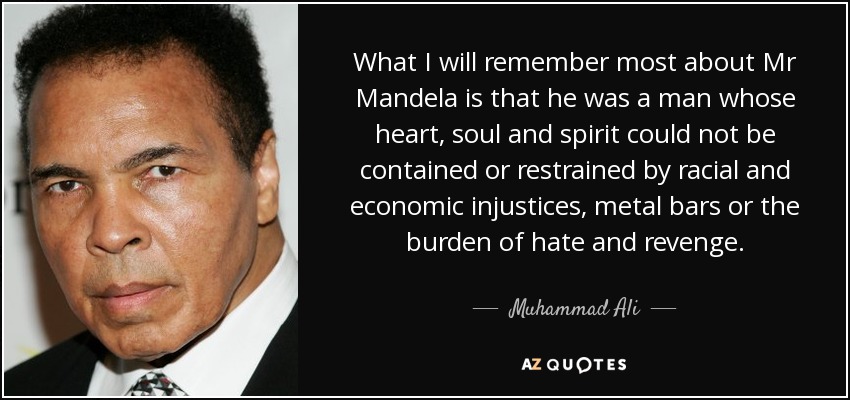 What I will remember most about Mr Mandela is that he was a man whose heart, soul and spirit could not be contained or restrained by racial and economic injustices, metal bars or the burden of hate and revenge. - Muhammad Ali