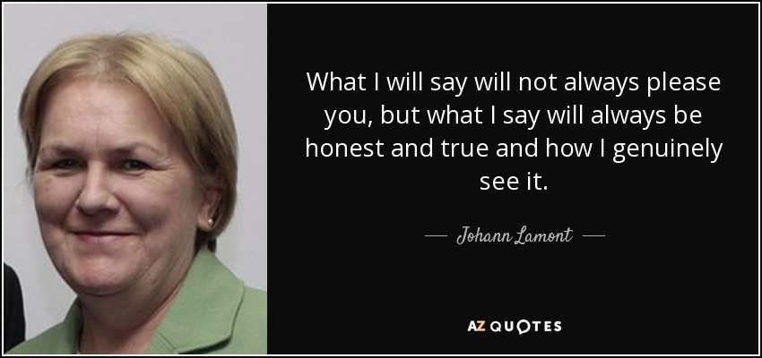 What I will say will not always please you, but what I say will always be honest and true and how I genuinely see it. - Johann Lamont