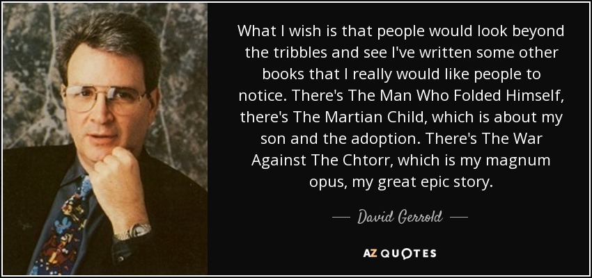 What I wish is that people would look beyond the tribbles and see I've written some other books that I really would like people to notice. There's The Man Who Folded Himself, there's The Martian Child, which is about my son and the adoption. There's The War Against The Chtorr, which is my magnum opus, my great epic story. - David Gerrold