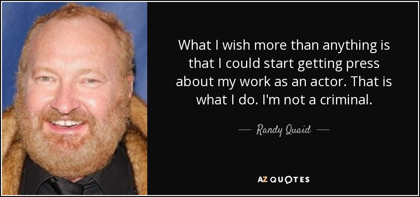 What I wish more than anything is that I could start getting press about my work as an actor. That is what I do. I'm not a criminal. - Randy Quaid