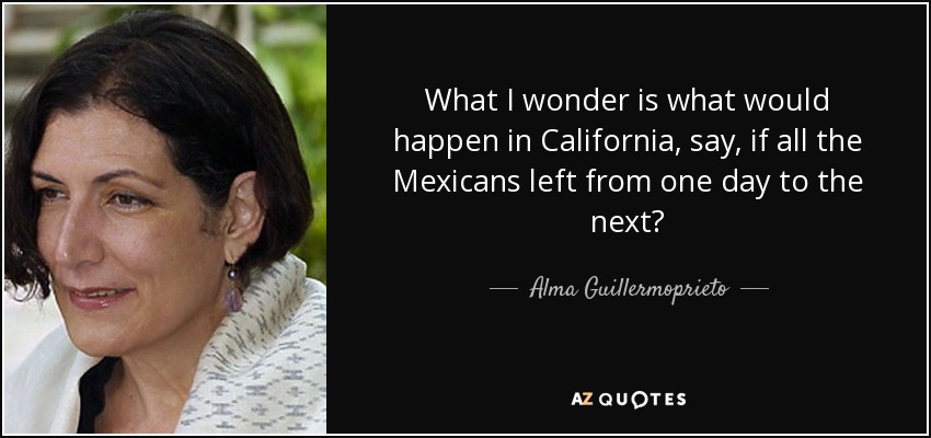 What I wonder is what would happen in California, say, if all the Mexicans left from one day to the next? - Alma Guillermoprieto