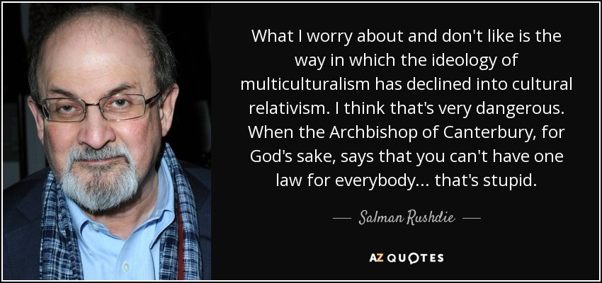 What I worry about and don't like is the way in which the ideology of multiculturalism has declined into cultural relativism. I think that's very dangerous. When the Archbishop of Canterbury, for God's sake, says that you can't have one law for everybody... that's stupid. - Salman Rushdie