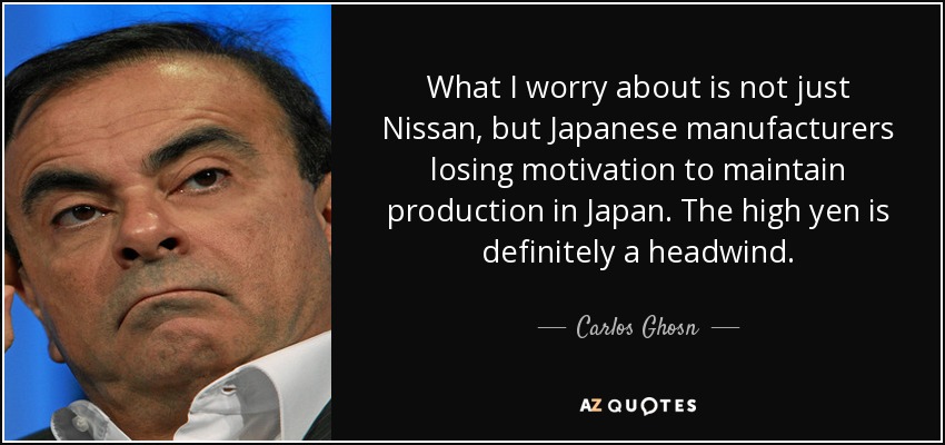 What I worry about is not just Nissan, but Japanese manufacturers losing motivation to maintain production in Japan. The high yen is definitely a headwind. - Carlos Ghosn