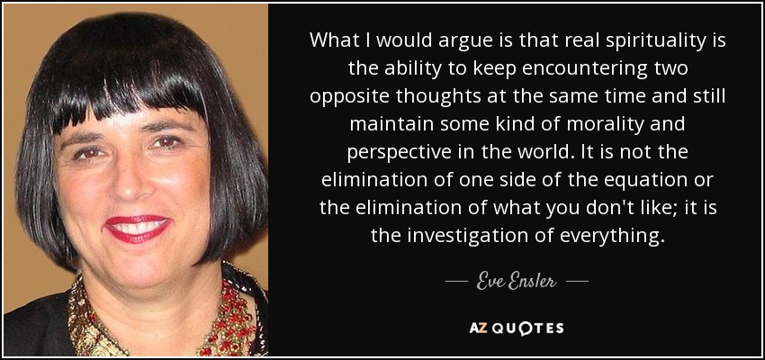 What I would argue is that real spirituality is the ability to keep encountering two opposite thoughts at the same time and still maintain some kind of morality and perspective in the world. It is not the elimination of one side of the equation or the elimination of what you don't like; it is the investigation of everything. - Eve Ensler