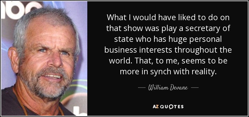 What I would have liked to do on that show was play a secretary of state who has huge personal business interests throughout the world. That, to me, seems to be more in synch with reality. - William Devane