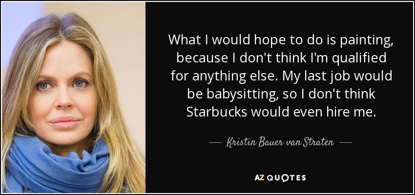 What I would hope to do is painting, because I don't think I'm qualified for anything else. My last job would be babysitting, so I don't think Starbucks would even hire me. - Kristin Bauer van Straten