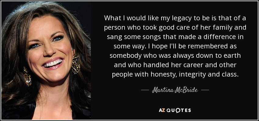 What I would like my legacy to be is that of a person who took good care of her family and sang some songs that made a difference in some way. I hope I'll be remembered as somebody who was always down to earth and who handled her career and other people with honesty, integrity and class. - Martina McBride