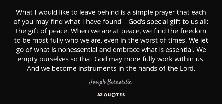 What I would like to leave behind is a simple prayer that each of you may find what I have found—God’s special gift to us all: the gift of peace. When we are at peace, we find the freedom to be most fully who we are, even in the worst of times. We let go of what is nonessential and embrace what is essential. We empty ourselves so that God may more fully work within us. And we become instruments in the hands of the Lord. - Joseph Bernardin