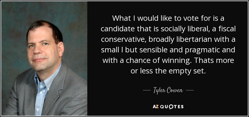 What I would like to vote for is a candidate that is socially liberal, a fiscal conservative, broadly libertarian with a small l but sensible and pragmatic and with a chance of winning. Thats more or less the empty set. - Tyler Cowen