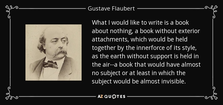 What I would like to write is a book about nothing, a book without exterior attachments, which would be held together by the innerforce of its style, as the earth without support is held in the air--a book that would have almost no subject or at least in which the subject would be almost invisible. - Gustave Flaubert
