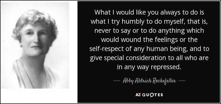 What I would like you always to do is what I try humbly to do myself, that is, never to say or to do anything which would wound the feelings or the self-respect of any human being, and to give special consideration to all who are in any way repressed. - Abby Aldrich Rockefeller