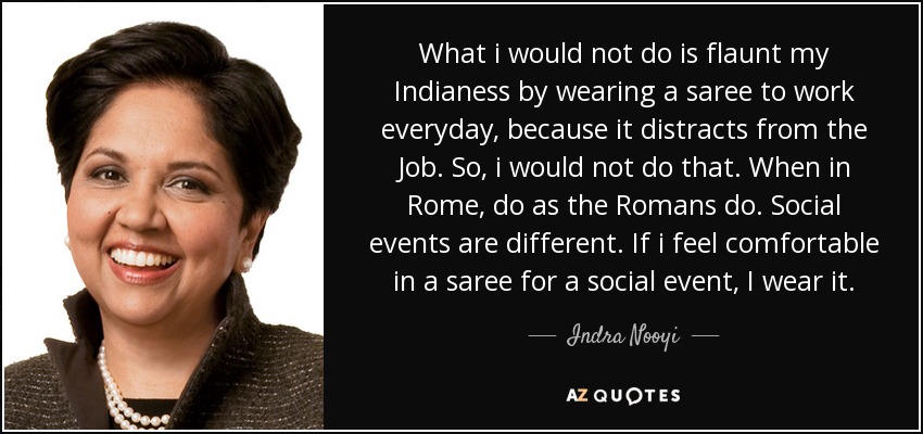 What i would not do is flaunt my Indianess by wearing a saree to work everyday, because it distracts from the Job. So, i would not do that. When in Rome, do as the Romans do. Social events are different. If i feel comfortable in a saree for a social event, I wear it. - Indra Nooyi