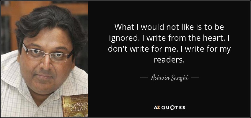 What I would not like is to be ignored. I write from the heart. I don't write for me. I write for my readers. - Ashwin Sanghi