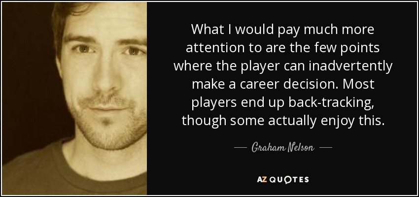 What I would pay much more attention to are the few points where the player can inadvertently make a career decision. Most players end up back-tracking, though some actually enjoy this. - Graham Nelson