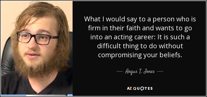 What I would say to a person who is firm in their faith and wants to go into an acting career: It is such a difficult thing to do without compromising your beliefs. - Angus T. Jones