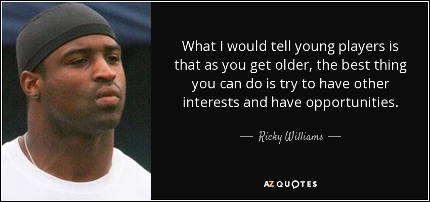 What I would tell young players is that as you get older, the best thing you can do is try to have other interests and have opportunities. - Ricky Williams