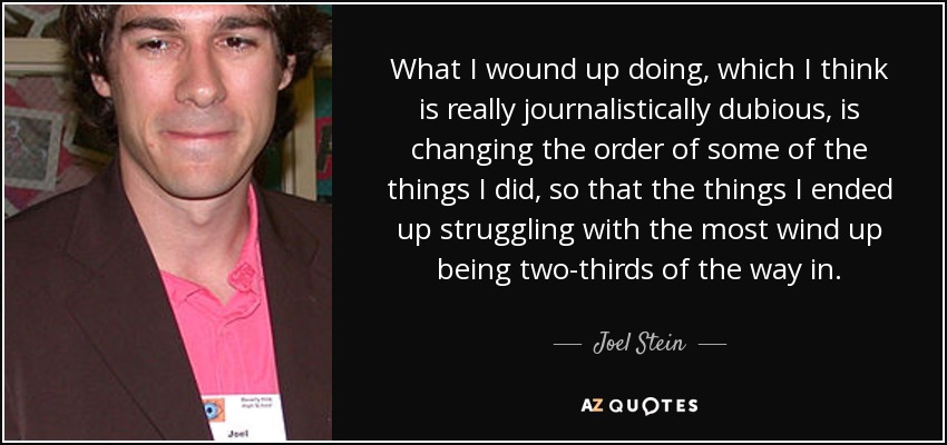 What I wound up doing, which I think is really journalistically dubious, is changing the order of some of the things I did, so that the things I ended up struggling with the most wind up being two-thirds of the way in. - Joel Stein