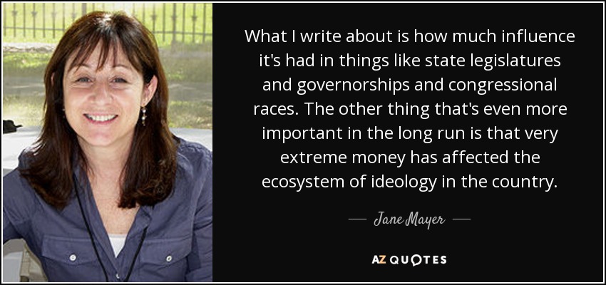What I write about is how much influence it's had in things like state legislatures and governorships and congressional races. The other thing that's even more important in the long run is that very extreme money has affected the ecosystem of ideology in the country. - Jane Mayer