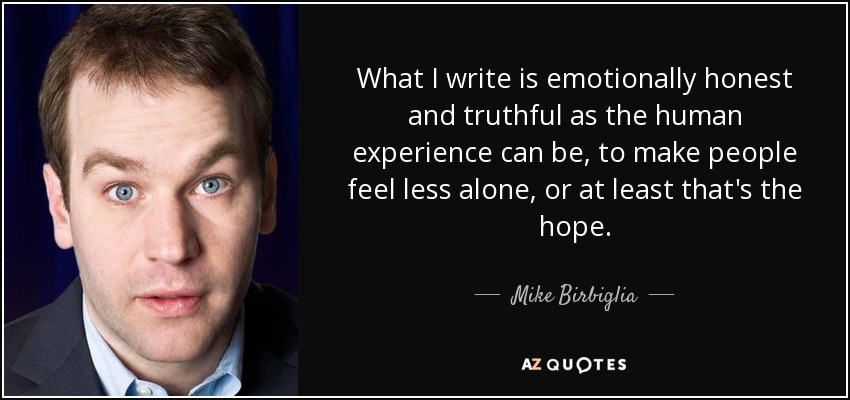 What I write is emotionally honest and truthful as the human experience can be, to make people feel less alone, or at least that's the hope. - Mike Birbiglia