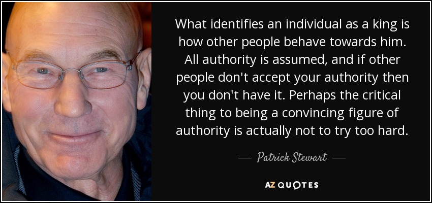 What identifies an individual as a king is how other people behave towards him. All authority is assumed, and if other people don't accept your authority then you don't have it. Perhaps the critical thing to being a convincing figure of authority is actually not to try too hard. - Patrick Stewart