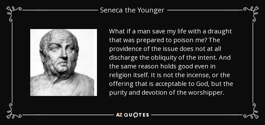 What if a man save my life with a draught that was prepared to poison me? The providence of the issue does not at all discharge the obliquity of the intent. And the same reason holds good even in religion itself. It is not the incense, or the offering that is acceptable to God, but the purity and devotion of the worshipper. - Seneca the Younger