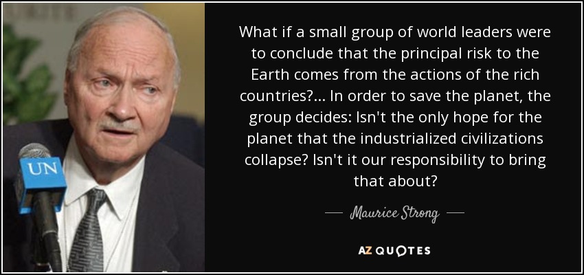What if a small group of world leaders were to conclude that the principal risk to the Earth comes from the actions of the rich countries?... In order to save the planet, the group decides: Isn't the only hope for the planet that the industrialized civilizations collapse? Isn't it our responsibility to bring that about? - Maurice Strong