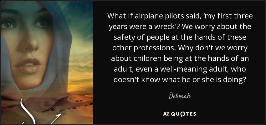 What if airplane pilots said, 'my first three years were a wreck'? We worry about the safety of people at the hands of these other professions. Why don't we worry about children being at the hands of an adult, even a well-meaning adult, who doesn't know what he or she is doing? - Deborah