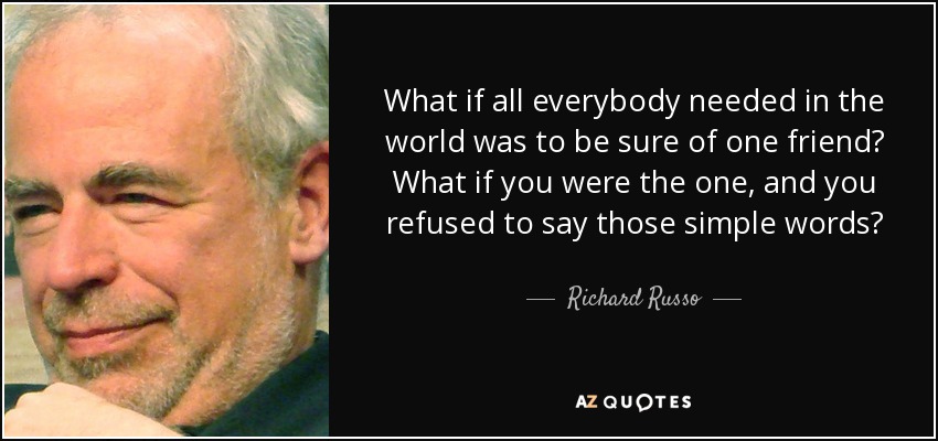 What if all everybody needed in the world was to be sure of one friend? What if you were the one, and you refused to say those simple words? - Richard Russo