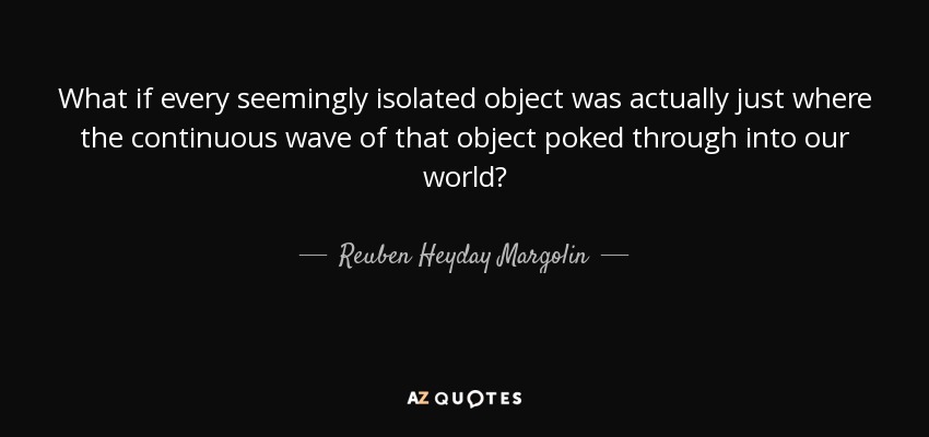 What if every seemingly isolated object was actually just where the continuous wave of that object poked through into our world? - Reuben Heyday Margolin