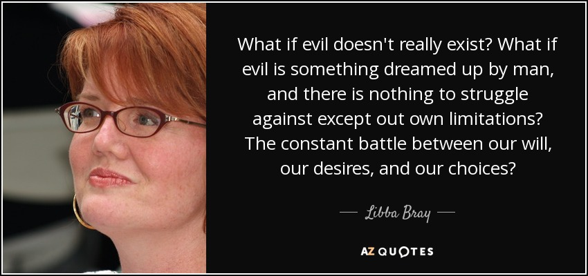 What if evil doesn't really exist? What if evil is something dreamed up by man, and there is nothing to struggle against except out own limitations? The constant battle between our will, our desires, and our choices? - Libba Bray