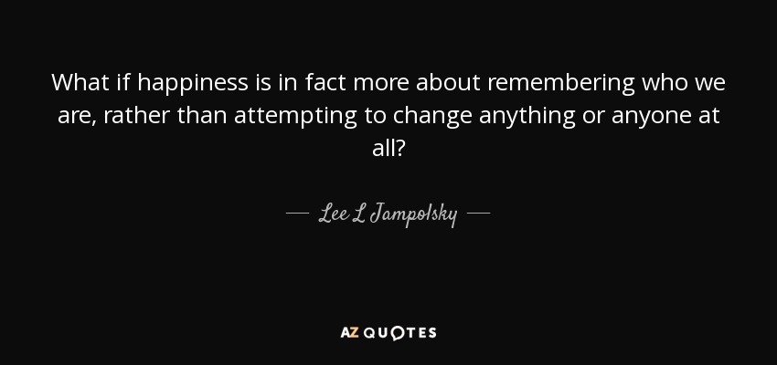 What if happiness is in fact more about remembering who we are, rather than attempting to change anything or anyone at all? - Lee L Jampolsky