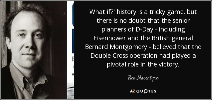 What if?' history is a tricky game, but there is no doubt that the senior planners of D-Day - including Eisenhower and the British general Bernard Montgomery - believed that the Double Cross operation had played a pivotal role in the victory. - Ben Macintyre