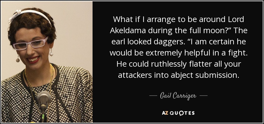 What if I arrange to be around Lord Akeldama during the full moon?” The earl looked daggers. “I am certain he would be extremely helpful in a fight. He could ruthlessly flatter all your attackers into abject submission. - Gail Carriger